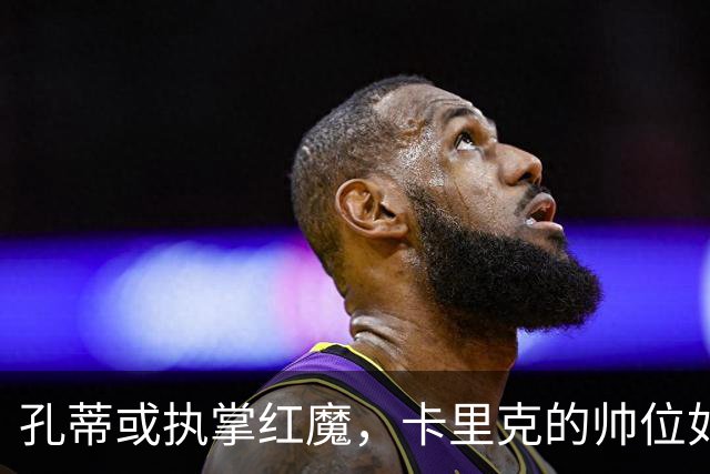 孔蒂或执掌红魔，卡里克的帅位如坐针毡